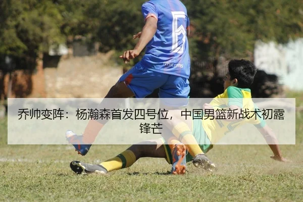 乔帅变阵：杨瀚森首发四号位，中国男篮新战术初露锋芒
